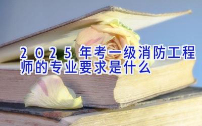 2025年考一级消防工程师的专业要求是什么