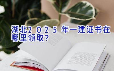 湖北2025年一建证书在哪里领取？