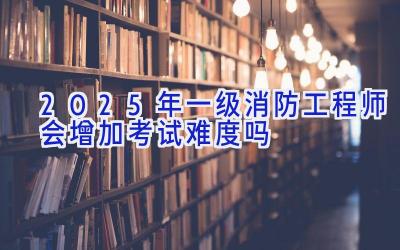 2025年一级消防工程师会增加考试难度吗