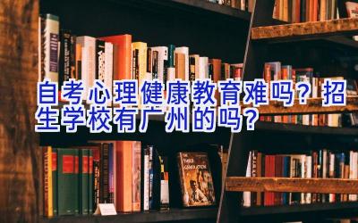 自考心理健康教育难吗？招生学校有广州的吗？