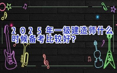 2025年一级建造师什么时候备考比较好？