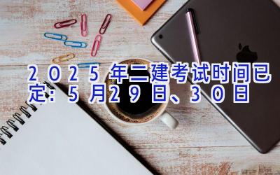 2025年二建考试时间已定：5月29日、30日