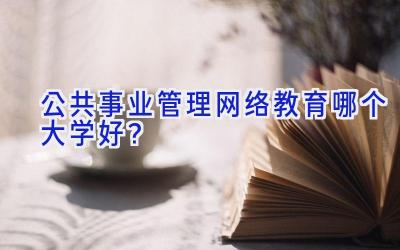 公共事业管理网络教育哪个大学好？