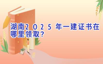 湖南2025年一建证书在哪里领取？