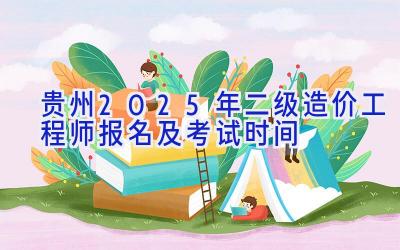 贵州2025年二级造价工程师报名及考试时间