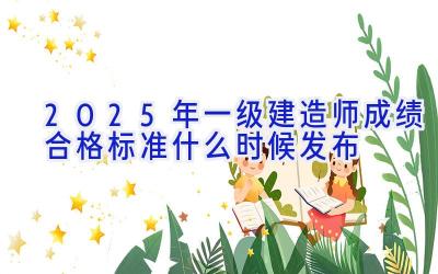 2025年一级建造师成绩合格标准什么时候发布