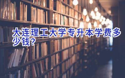 大连理工大学专升本学费多少钱？