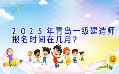 2025年青岛一级建造师报名时间在几月？