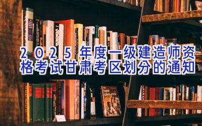 2025年度一级建造师资格考试甘肃考区划分的通知