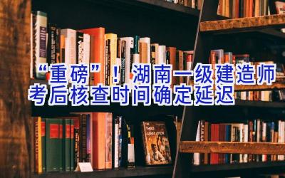 “重磅”！湖南一级建造师考后核查时间确定延迟