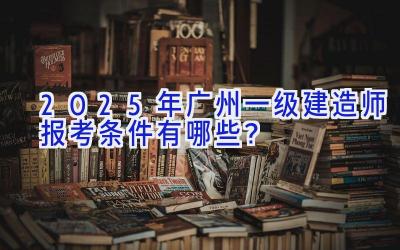 2025年广州一级建造师报考条件有哪些？