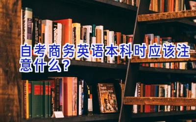 自考商务英语本科时应该注意什么？