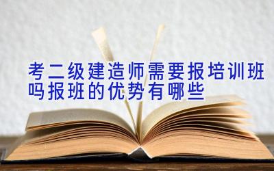 考二级建造师需要报培训班吗 报班的优势有哪些