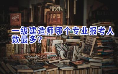 一级建造师哪个专业报考人数最多？