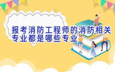 报考消防工程师的消防相关专业都是哪些专业