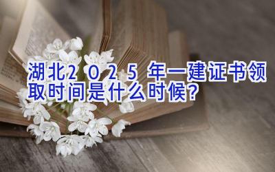 湖北2025年一建证书领取时间是什么时候？