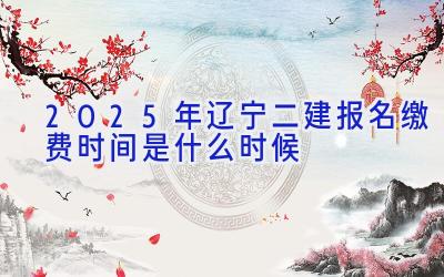 2025年辽宁二建报名缴费时间是什么时候