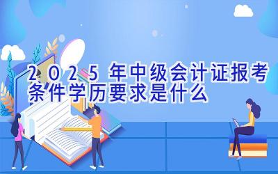 2025年中级会计证报考条件学历要求是什么