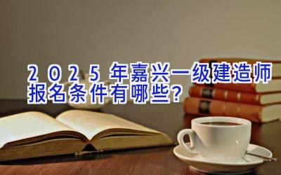 2025年嘉兴一级建造师报名条件有哪些？