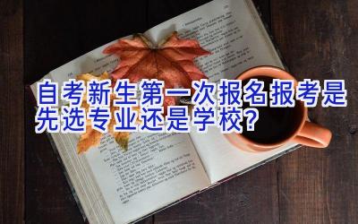 自考新生第一次报名报考是先选专业还是学校？