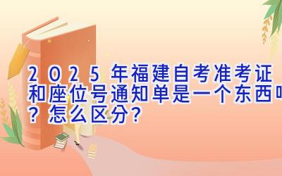 2025年福建自考准考证和座位号通知单是一个东西吗？怎么区分？