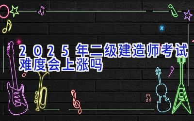 2025年二级建造师考试难度会上涨吗