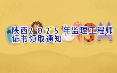 陕西2025年监理工程师证书领取通知