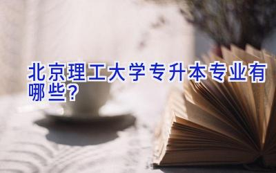 北京理工大学专升本专业有哪些？