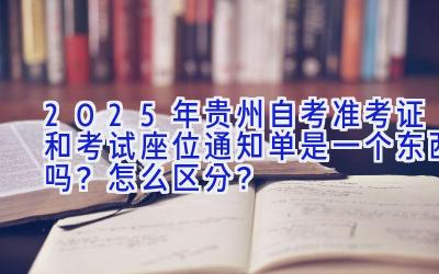 2025年贵州自考准考证和考试座位通知单是一个东西吗？怎么区分？