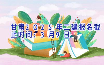 甘肃2025年二建报名截止时间：3月9日