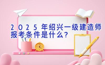 2025年绍兴一级建造师报考条件是什么？