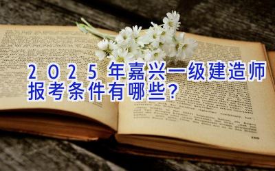 2025年嘉兴一级建造师报考条件有哪些？