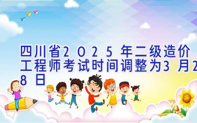 四川省2025年二级造价工程师考试时间调整为3月28日