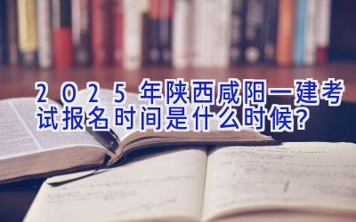 2025年陕西咸阳一建考试报名时间是什么时候？