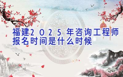 福建2025年咨询工程师报名时间是什么时候