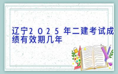 辽宁2025年二建考试成绩有效期几年