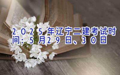 2025年辽宁二建考试时间：5月29日、30日