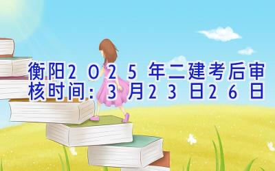 衡阳2025年二建考后审核时间：3月23日-26日