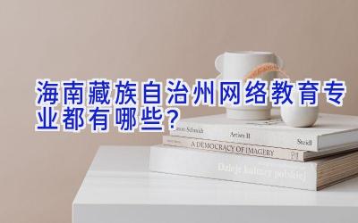 海南藏族自治州网络教育专业都有哪些？