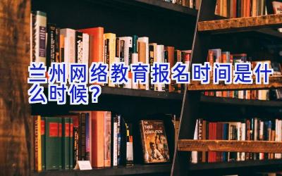 兰州网络教育报名时间是什么时候？