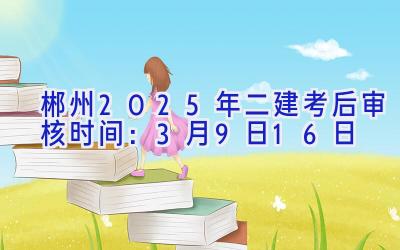 郴州2025年二建考后审核时间：3月9日-16日