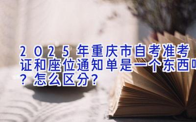 2025年重庆市自考准考证和座位通知单是一个东西吗？怎么区分？