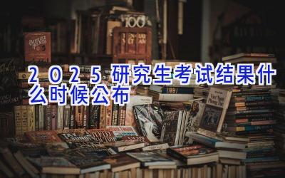 2025研究生考试结果什么时候公布