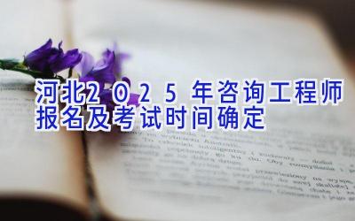 河北2025年咨询工程师报名及考试时间确定