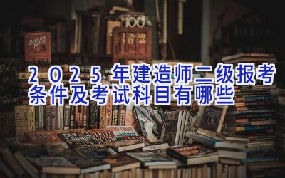 2025年建造师二级报考条件及考试科目有哪些