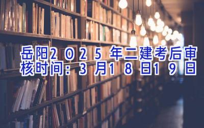 岳阳2025年二建考后审核时间：3月18日-19日