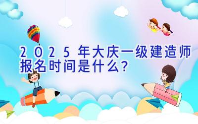 2025年大庆一级建造师报名时间是什么？