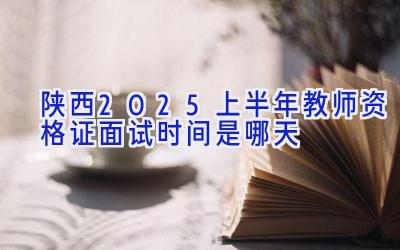 陕西2025上半年教师资格证面试时间是哪天