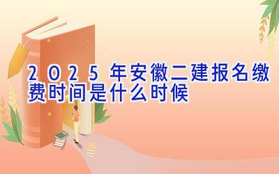 2025年安徽二建报名缴费时间是什么时候