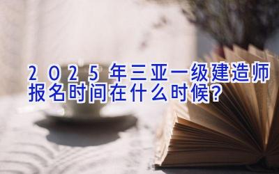 2025年三亚一级建造师报名时间在什么时候？